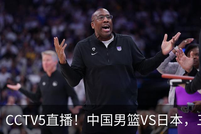 CCTV5直播！中国男篮VS日本，三将确定不打，胡明轩担大梁，郭士强下军令状